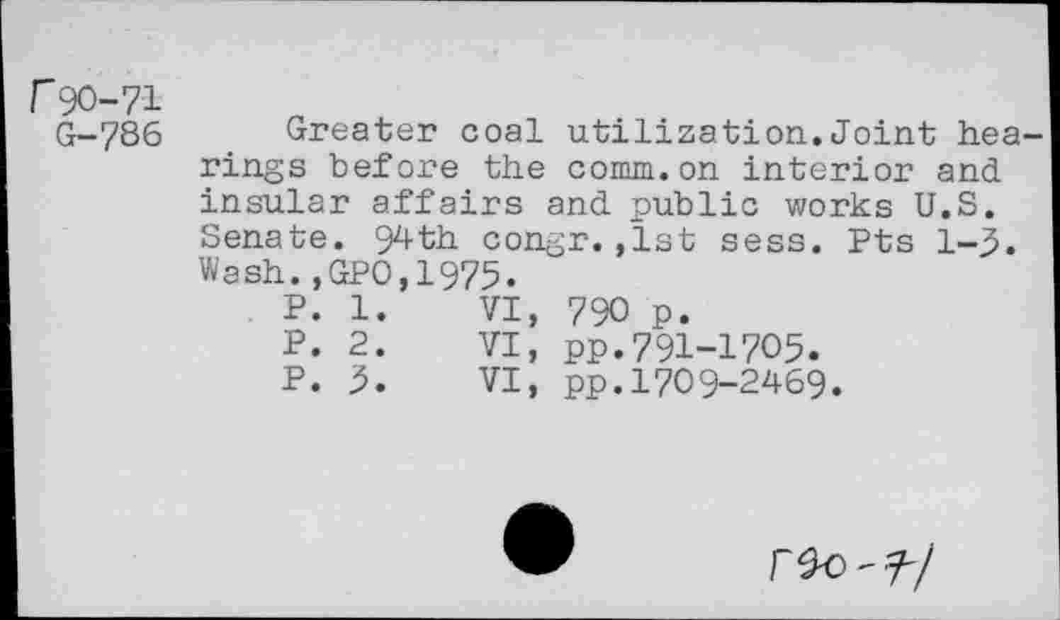 ﻿r90-71
G-786
Greater coal utilization.Joint hearings before the comm.on interior and insular affairs and public works U.S. Senate. 99-th congr.,1st sess. Pts 1-3. Wash.,GPO,1975.
P.	1.	VI,	790 p.
P.	2.	VI,	pp.791-1705.
P.	3.	VI,	pp.1709-2469.
r^o-7-/